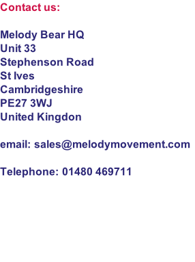 Contact us:

Melody Bear HQ
Unit 33
Stephenson Road
St Ives
Cambridgeshire
PE27 3WJ
United Kingdon

email: sales@melodymovement.com

Telephone: 01480 469711

